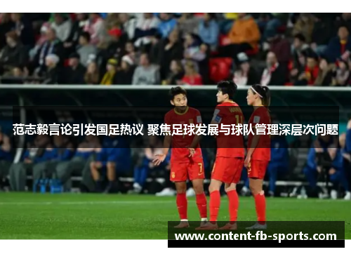 范志毅言论引发国足热议 聚焦足球发展与球队管理深层次问题